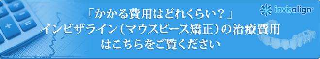 「かかる費用はどれくらい？」インビザライン（マウスピース矯正）の治療費用はこちらをご覧ください