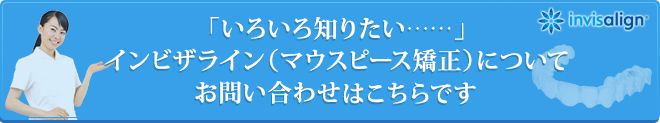 「いろいろ知りたい……」インビザライン（マウスピース矯正）についてお問い合わせはこちらです